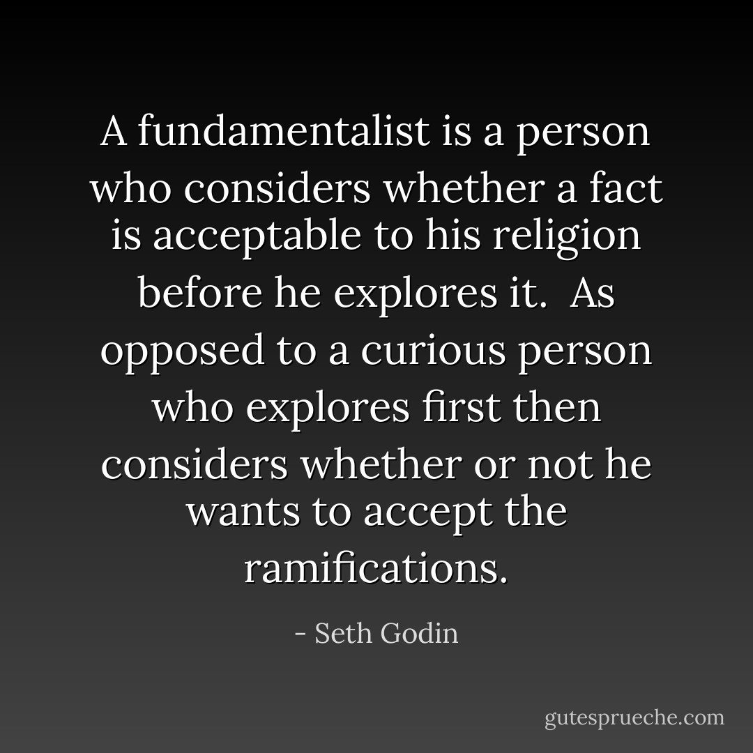 A fundamentalist is a person who considers whether a fact is acceptable to his religion before he explores it.<br /><br />As opposed to a curious person who explores first then considers whether or not he wants to accept the ramifications. - Seth Godin