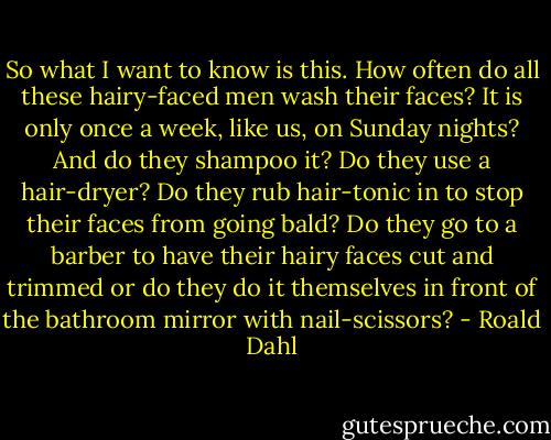 So what I want to know is this. How often do all these hairy-faced men wash their faces? It is only once a week, like us, on Sunday nights? And do they shampoo it? Do they use a hair-dryer? Do they rub hair-tonic in to stop their faces from going bald? Do they go to a barber to have their hairy faces cut and trimmed or do they do it themselves in front of the bathroom mirror with nail-scissors? - Roald Dahl