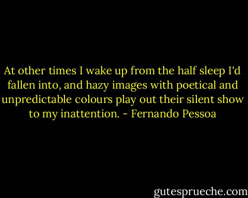 At other times I wake up from the half sleep I'd fallen into, and hazy images with poetical and unpredictable colours play out their silent show to my inattention. - Fernando Pessoa