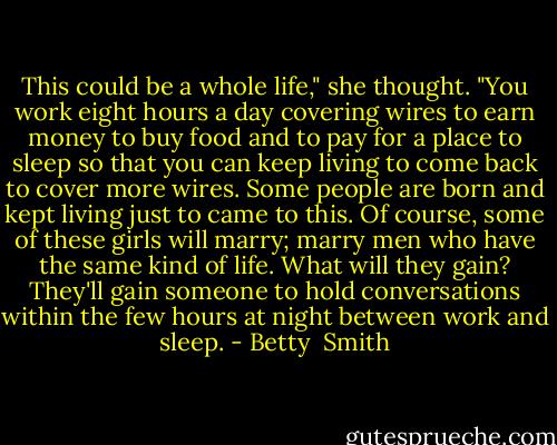 This could be a whole life," she thought. "You work eight hours a day covering wires to earn money to buy food and to pay for a place to sleep so that you can keep living to come back to cover more wires. Some people are born and kept living just to came to this. Of course, some of these girls will marry; marry men who have the same kind of life. What will they gain? They'll gain someone to hold conversations within the few hours at night between work and sleep. - Betty  Smith