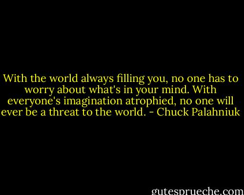 With the world always filling you, no one has to worry about what's in your mind. With everyone's imagination atrophied, no one will ever be a threat to the world. - Chuck Palahniuk