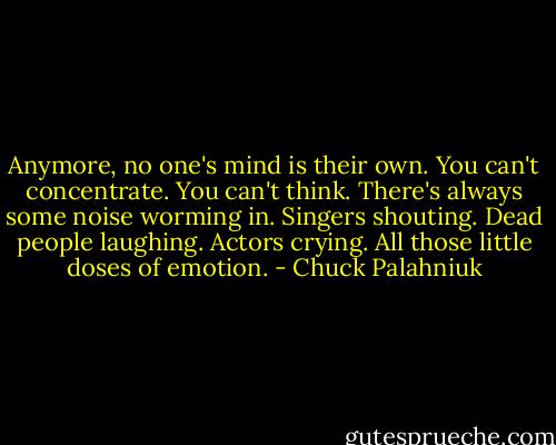 Anymore, no one's mind is their own. You can't concentrate. You can't think. There's always some noise worming in. Singers shouting. Dead people laughing. Actors crying. All those little doses of emotion. - Chuck Palahniuk