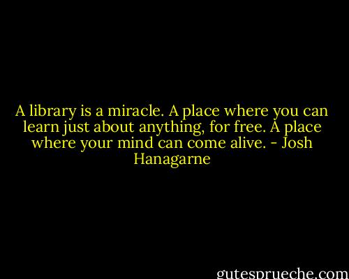 A library is a miracle. A place where you can learn just about anything, for free. A place where your mind can come alive. - Josh Hanagarne