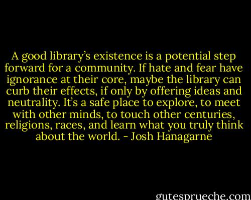 A good library’s existence is a potential step forward for a community. If hate and fear have ignorance at their core, maybe the library can curb their effects, if only by offering ideas and neutrality. It’s a safe place to explore, to meet with other minds, to touch other centuries, religions, races, and learn what you truly think about the world. - Josh Hanagarne