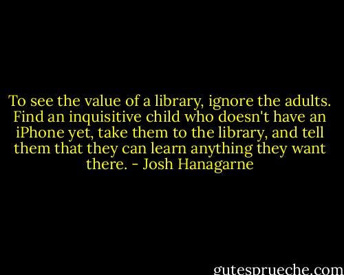To see the value of a library, ignore the adults. Find an inquisitive child who doesn't have an iPhone yet, take them to the library, and tell them that they can learn anything they want there. - Josh Hanagarne