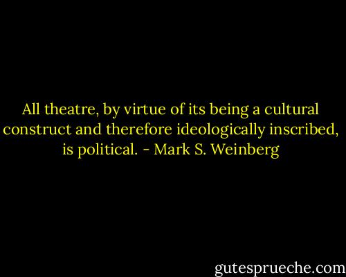 All theatre, by virtue of its being a cultural construct and therefore ideologically inscribed, is political. - Mark S. Weinberg