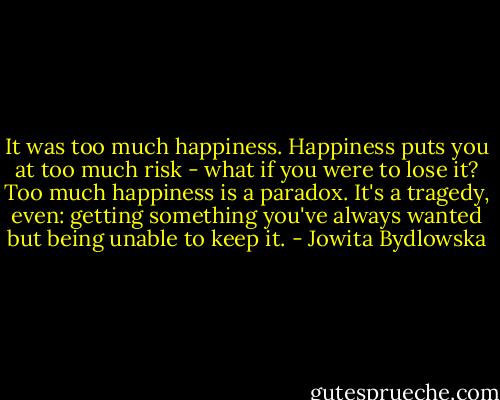 It was too much happiness. Happiness puts you at too much risk - what if you were to lose it? Too much happiness is a paradox. It's a tragedy, even: getting something you've always wanted but being unable to keep it. - Jowita Bydlowska