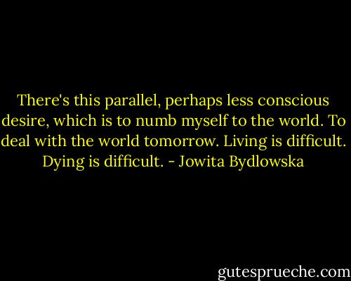 There's this parallel, perhaps less conscious desire, which is to numb myself to the world. To deal with the world tomorrow. Living is difficult. Dying is difficult. - Jowita Bydlowska