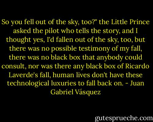 So you fell out of the sky, too?" the Little Prince asked the pilot who tells the story, and I thought yes, I'd fallen out of the sky, too, but there was no possible testimony of my fall, there was no black box that anybody could consult, nor was there any black box of Ricardo Laverde's fall, human lives don't have these technological luxuries to fall back on. - Juan Gabriel Vásquez