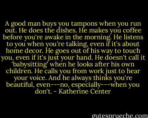 A good man buys you tampons when you run out. He does the dishes. He makes you coffee before you're awake in the morning. He listens to you when you're talking, even if it's about home decor. He goes out of his way to touch you, even if it's just your hand. He doesn't call it 'babysitting' when he looks after his own children. He calls you from work just to hear your voice. And he always thinks you're beautiful, even---no, especially---when you don't. - Katherine Center