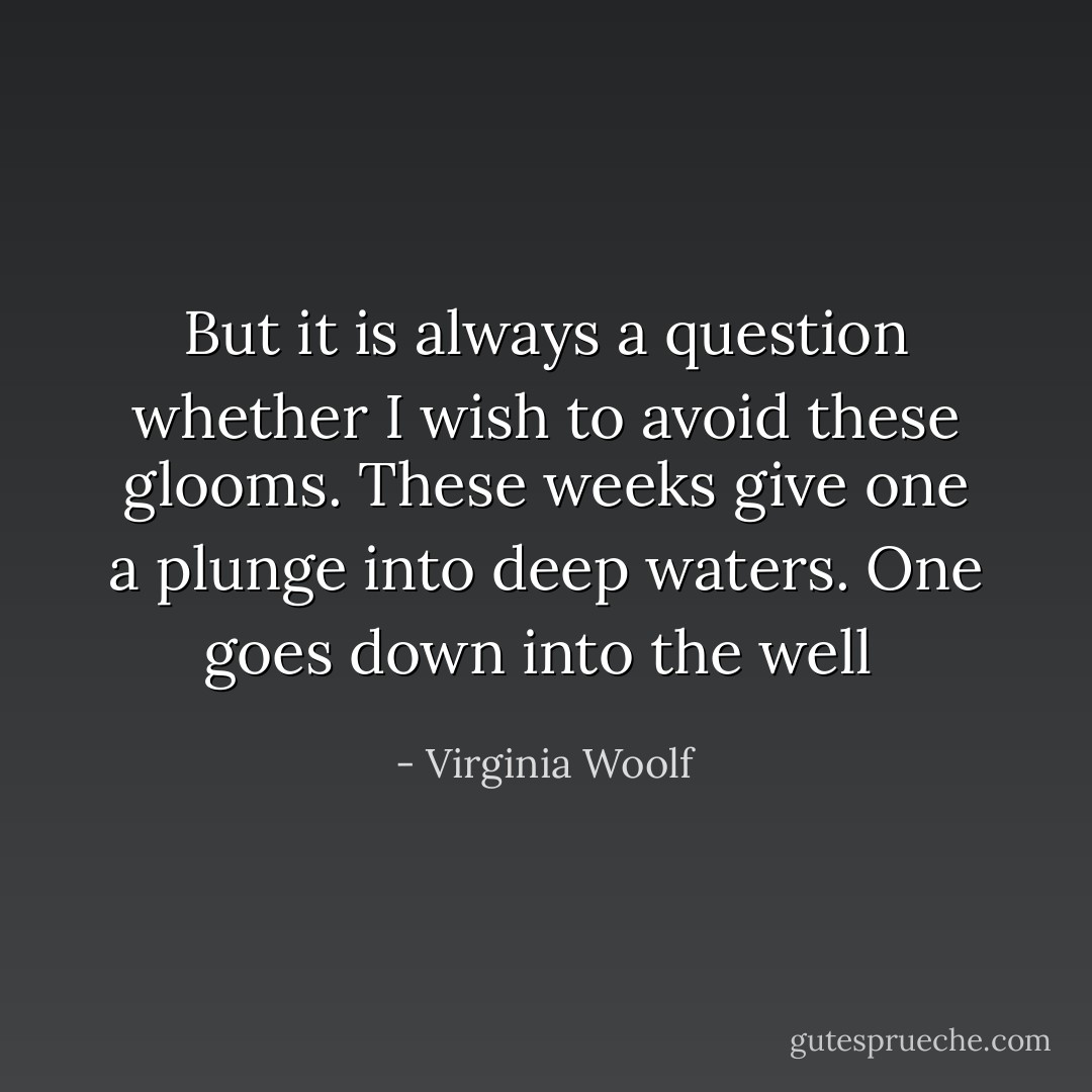 But it is always a question whether I wish to avoid these glooms. These weeks give one a plunge into deep waters. One goes down into the well  - Virginia Woolf