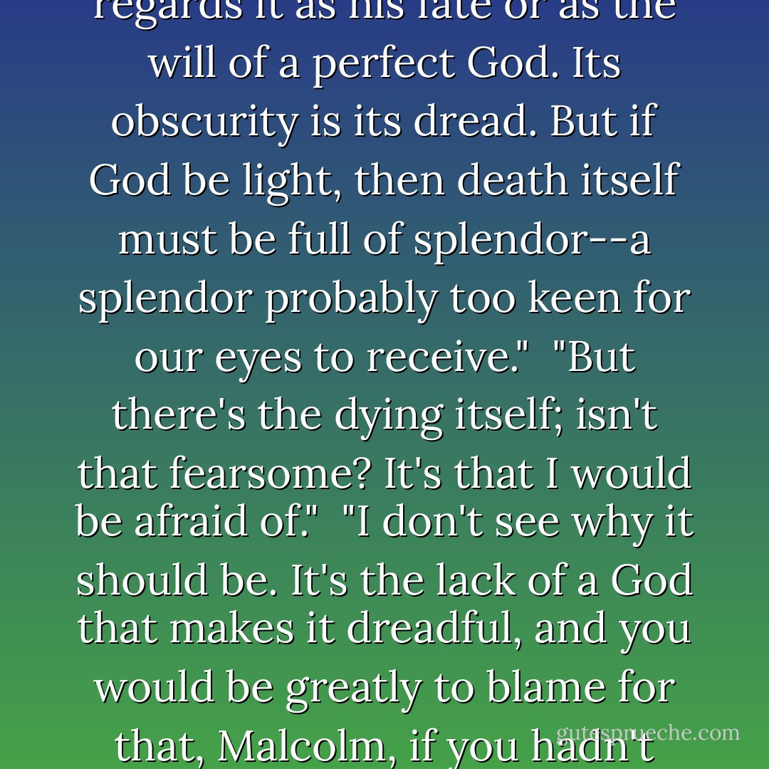 But, sir, isn't death a dreadful thing?" asked Malcolm.<br /><br />"That depends on whether a man regards it as his fate or as the will of a perfect God. Its obscurity is its dread. But if God be light, then death itself must be full of splendor--a splendor probably too keen for our eyes to receive."<br /><br />"But there's the dying itself; isn't that fearsome? It's that I would be afraid of."<br /><br />"I don't see why it should be. It's the lack of a God that makes it dreadful, and <i>you</i> would be greatly to blame for that, Malcolm, if you hadn't found your God by the time you had to die. - George MacDonald