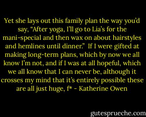 Yet she lays out this family plan the way you’d say, “After yoga, I’ll go to Lia’s for the mani-special and then wax on about hairstyles and hemlines until dinner.”<br /><br />If I were gifted at making long-term plans, which by now we all know I’m not, and if I was at all hopeful, which we all know that I can never be, although it crosses my mind that it’s entirely possible these are all just huge, f* - Katherine Owen