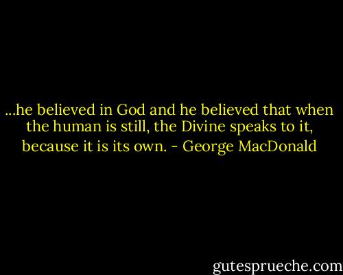 ...he believed in God and he believed that when the human is still, the Divine speaks to it, because it is its own. - George MacDonald