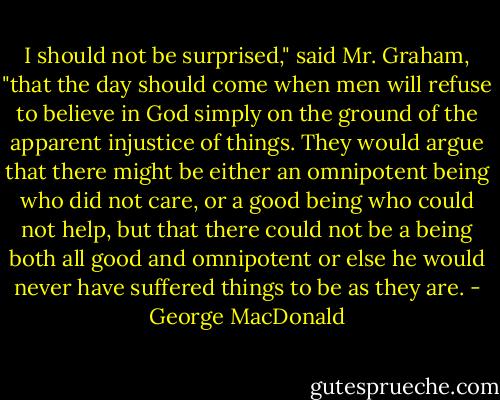 I should not be surprised," said Mr. Graham, "that the day should come when men will refuse to believe in God simply on the ground of the apparent injustice of things. They would argue that there might be either an omnipotent being who did not care, or a good being who could not help, but that there could not be a being both all good and omnipotent or else he would never have suffered things to be as they are. - George MacDonald