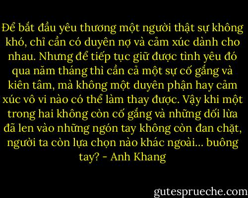 Để bắt đầu yêu thương một người thật sự không khó, chỉ cần có duyên nợ và cảm xúc dành cho nhau. Nhưng để tiếp tục giữ được tình yêu đó qua năm tháng thì cần cả một sự cố gắng và kiên tâm, mà không một duyên phận hay cảm xúc vô vi nào có thể làm thay được. Vậy khi một trong hai không còn cố gắng và những dối lừa đã len vào những ngón tay không còn đan chặt, người ta còn lựa chọn nào khác ngoài… buông tay? - Anh Khang