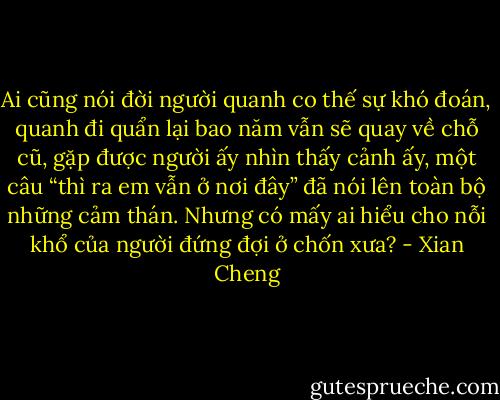 Ai cũng nói đời người quanh co thế sự khó đoán, quanh đi quẩn lại bao năm vẫn sẽ quay về chỗ cũ, gặp được người ấy nhìn thấy cảnh ấy, một câu “thì ra em vẫn ở nơi đây” đã nói lên toàn bộ những cảm thán. Nhưng có mấy ai hiểu cho nỗi khổ của người đứng đợi ở chốn xưa? - Xian Cheng