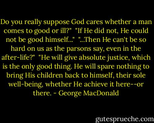 Do you really suppose God cares whether a man comes to good or ill?"<br /><br />"If He did not, He could not be good himself..."<br /><br />"...Then He can't be so hard on us as the parsons say, even in the after-life?"<br /><br />"He will give absolute justice, which is the only good thing. He will spare nothing to bring His children back to himself, their sole well-being, whether He achieve it here--or there. - George MacDonald