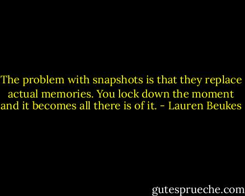 The problem with snapshots is that they replace actual memories. You lock down the moment and it becomes all there is of it. - Lauren Beukes