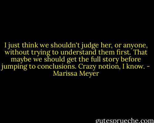 I just think we shouldn't judge her, or anyone, without trying to understand them first. That maybe we should get the full story before jumping to conclusions. Crazy notion, I know. - Marissa Meyer