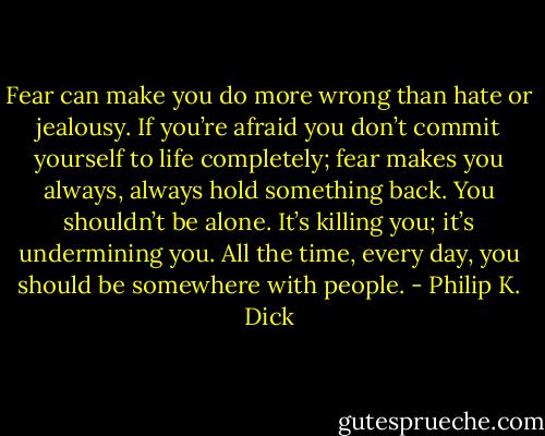 Fear can make you do more wrong than hate or jealousy. If you’re afraid you don’t commit yourself to life completely; fear makes you always, always hold something back. You shouldn’t be alone. It’s killing you; it’s undermining you. All the time, every day, you should be somewhere with people. - Philip K. Dick