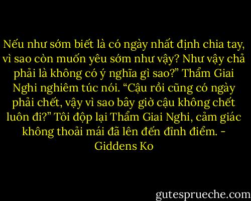 Nếu như sớm biết là có ngày nhất định chia tay, vì sao còn muốn yêu sớm như vậy? Như vậy chả phải là không có ý nghĩa gì sao?” Thẩm Giai Nghi nghiêm túc nói. “Cậu rồi cũng có ngày phải chết, vậy vì sao bây giờ cậu không chết luôn đi?” Tôi độp lại Thẩm Giai Nghi, cảm giác không thoải mái đã lên đến đỉnh điểm. - Giddens Ko