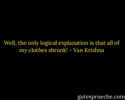 Well, the only logical explanation is that all of my clothes shrunk! - Van Krishna