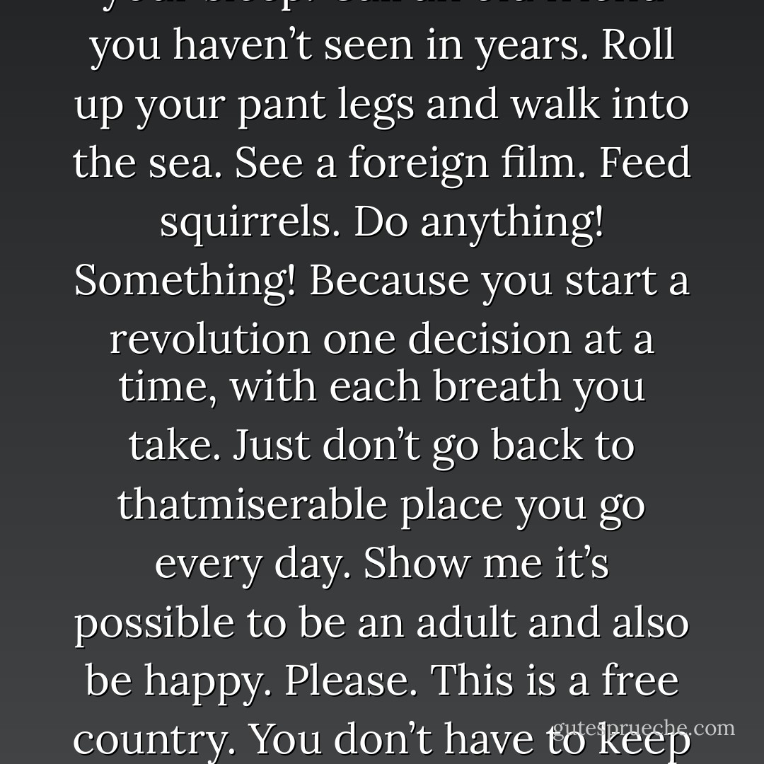 The whole time I pretend I have mental telepathy. And with my mind only, I’ll say — or think? — to the target, 'Don’t do it. Don’t go to that job you hate. Do something you love today. Ride a roller<br />coaster. Swim in the ocean naked. Go to the airport and get on the next flight to anywhere just for the fun of it. Maybe stop a spinning globe with your finger and then plan a trip to that very spot; even if it’s in the middle of the ocean you can go by boat. Eat some type of ethnic food you’ve never even<br />heard of. Stop a stranger and ask her to explain her greatest fears and her secret hopes and aspirations in detail and then tell her you care because she is a human being. Sit down on the sidewalk and make pictures with colorful chalk. Close your eyes and try to see the world with your nose—allow smells<br />to be your vision. Catch up on your sleep. Call an old friend you haven’t seen in years. Roll up your pant legs and walk into the sea. See a foreign film. Feed squirrels. Do anything! Something! Because you start a revolution one decision at a time, with each breath you take. Just don’t go back to thatmiserable place you go every day. Show me it’s possible to be an adult and also be happy. Please. This is a free country. You don’t have to keep doing this if you don’t want to. You can do anything you want. Be anyone you want. That’s what they tell us at school, but if you keep getting on that train and going to the place you hate I’m going to start thinking the people at school are liars like the Nazis who told the Jews they were just being relocated to work factories. Don’t do that to us. Tell us the truth. If adulthood is working some death-camp job you hate for the rest of your life, divorcing your secretly criminal husband, being disappointed in your son, being stressed and miserable, and dating a poser and pretending he’s a hero when he’s really a lousy person and anyone can tell that just by shaking his slimy hand — if it doesn’t get any better, I need to know right now. Just tell me. Spare me from some awful fucking fate. Please. - Matthew Quick