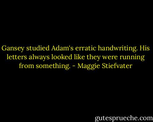 Gansey studied Adam's erratic handwriting. His letters always looked like they were running from something. - Maggie Stiefvater