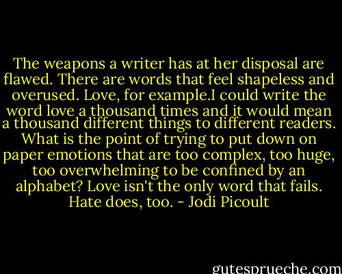 The weapons a writer has at her disposal are flawed. There are words that feel shapeless and overused. Love, for example.I could write the word love a thousand times and it would mean a thousand different things to different readers. What is the point of trying to put down on paper emotions that are too complex, too huge, too overwhelming to be confined by an alphabet? Love isn't the only word that fails. Hate does, too. - Jodi Picoult