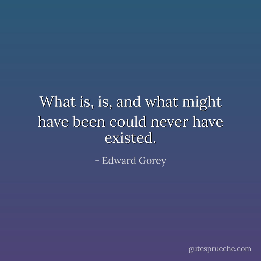 What is, is, and what might have been could never have existed. - Edward Gorey