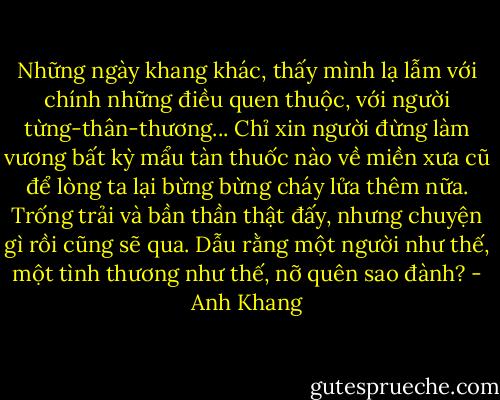 Những ngày khang khác, thấy mình lạ lẫm với chính những điều quen thuộc, với người từng-thân-thương... Chỉ xin người đừng làm vương bất kỳ mẩu tàn thuốc nào về miền xưa cũ để lòng ta lại bừng bừng cháy lửa thêm nữa. Trống trải và bần thần thật đấy, nhưng chuyện gì rồi cũng sẽ qua. Dẫu rằng một người như thế, một tình thương như thế, nỡ quên sao đành? - Anh Khang