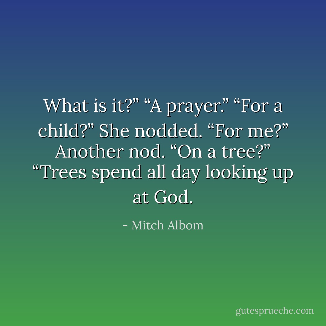 What is it?”<br />“A prayer.”<br />“For a child?”<br />She nodded.<br />“For me?”<br />Another nod.<br />“On a tree?”<br />“Trees spend all day looking up at God. - Mitch Albom