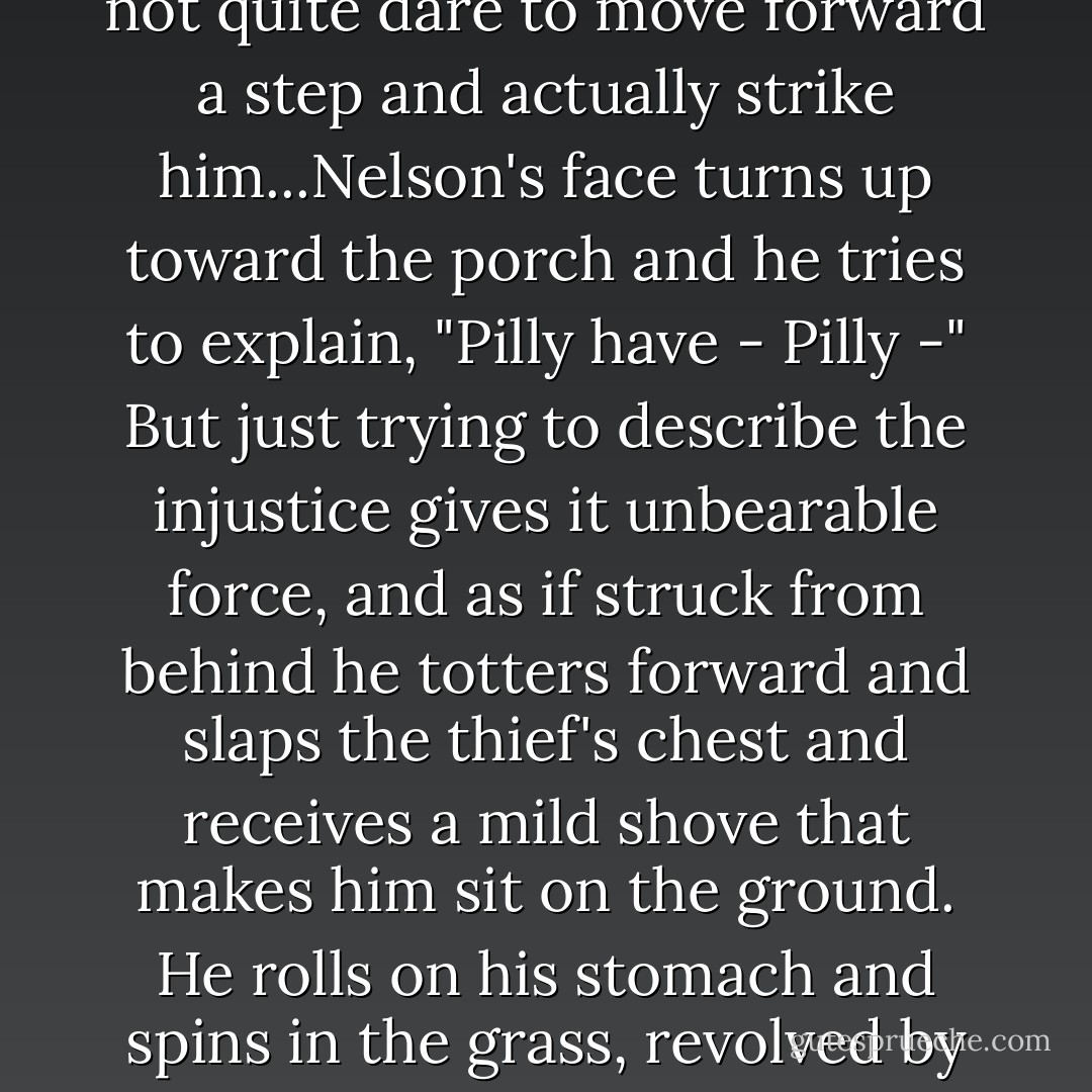 Nelson! Stop that this minute!" She turns rigid in the glider but does not rise to see what is making the boy cry. Eccles, sitting by the screen, can see. The Fosnacht boy stands by the swing, holding two red plastic trucks. Angstrom's son, some inches shorter, is batting with an open hand toward the bigger boy's chest, but does not quite dare to move forward a step and actually strike him...Nelson's face turns up toward the porch and he tries to explain, "Pilly have - Pilly -" But just trying to describe the injustice gives it unbearable force, and as if struck from behind he totters forward and slaps the thief's chest and receives a mild shove that makes him sit on the ground. He rolls on his stomach and spins in the grass, revolved by his own incoherent kicking. Eccles' heart seems to twist with the child's body; he knows so well the propulsive power of a wrong, the way the mind batters against it and each futile blow sucks the air emptier until it seems the whole frame of blood and bone must burst in a universe that can be such a vacuum. - John Updike