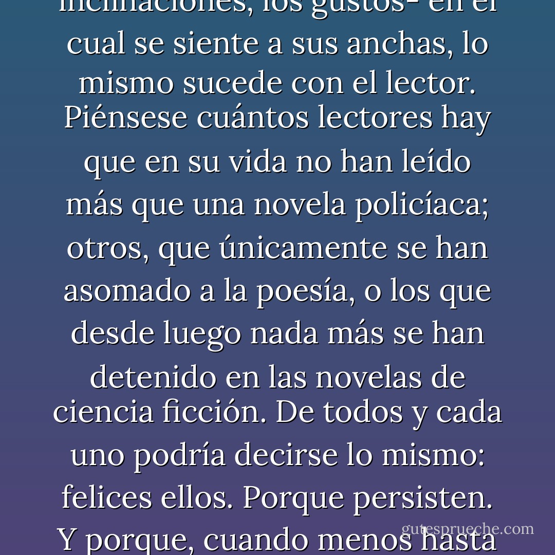Curioso: tal como el escritor selecciona un género -muchas veces no por voluntad propia, sino por las afinidades, las inclinaciones, los gustos- en el cual se siente a sus anchas, lo mismo sucede con el lector. Piénsese cuántos lectores hay que en su vida no han leído más que una novela policíaca; otros, que únicamente se han asomado a la poesía, o los que desde luego nada más se han detenido en las novelas de ciencia ficción. De todos y cada uno podría decirse lo mismo: felices ellos. Porque persisten. Y porque, cuando menos hasta que terminen lo que están leyendo, tienen un motivo más para vivir. - Eusebio Ruvalcaba