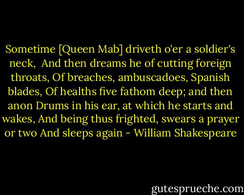 Sometime [Queen Mab] driveth o'er a soldier's neck, <br />And then dreams he of cutting foreign throats,<br />Of breaches, ambuscadoes, Spanish blades,<br />Of healths five fathom deep; and then anon<br />Drums in his ear, at which he starts and wakes,<br />And being thus frighted, swears a prayer or two<br />And sleeps again - William Shakespeare