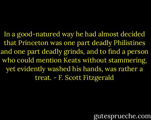 In a good-natured way he had almost decided that Princeton was one part deadly Philistines and one part deadly grinds, and to find a person who could mention Keats without stammering, yet evidently washed his hands, was rather a treat. - F. Scott Fitzgerald