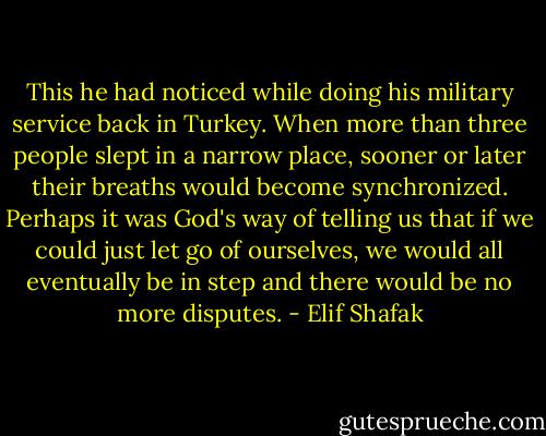 This he had noticed while doing his military service back in Turkey. When more than three people slept in a narrow place, sooner or later their breaths would become synchronized. Perhaps it was God's way of telling us that if we could just let go of ourselves, we would all eventually be in step and there would be no more disputes. - Elif Shafak