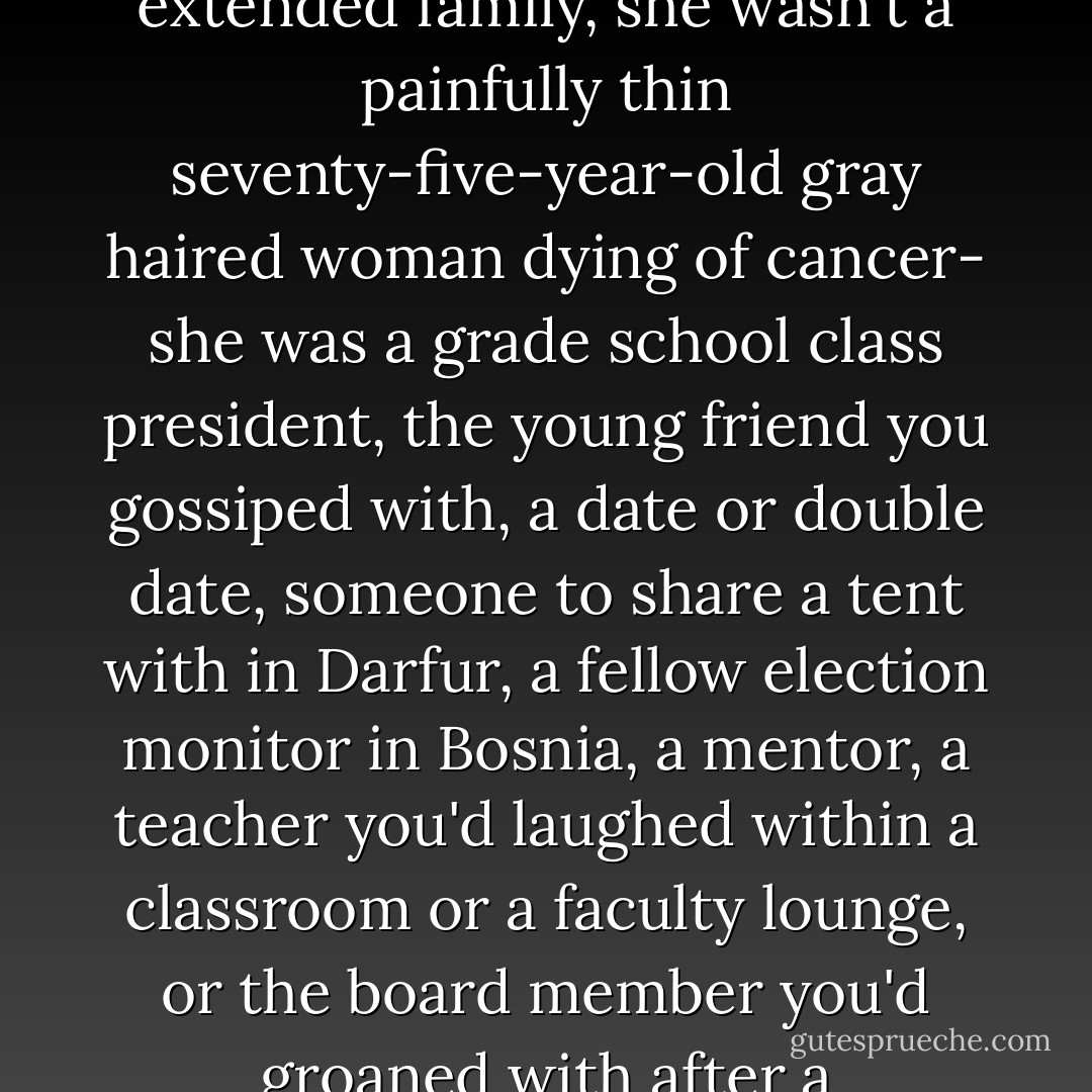 ...in the eyes of her oldest friends and colleagues and extended family, she wasn't a painfully thin seventy-five-year-old gray haired woman dying of cancer- she was a grade school class president, the young friend you gossiped with, a date or double date, someone to share a tent with in Darfur, a fellow election monitor in Bosnia, a mentor, a teacher you'd laughed within a classroom or a faculty lounge, or the board member you'd groaned with after a contentious meeting - Will Schwalbe