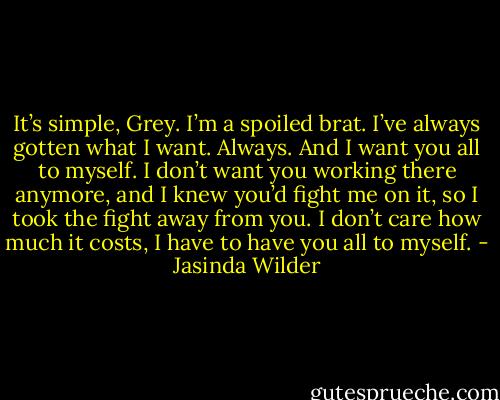 It’s simple, Grey. I’m a spoiled brat. I’ve always gotten what I want. Always. And I want you all to myself. I don’t want you working there anymore, and I knew you’d fight me on it, so I took the fight away from you. I don’t care how much it costs, I have to have you all to myself. - Jasinda Wilder