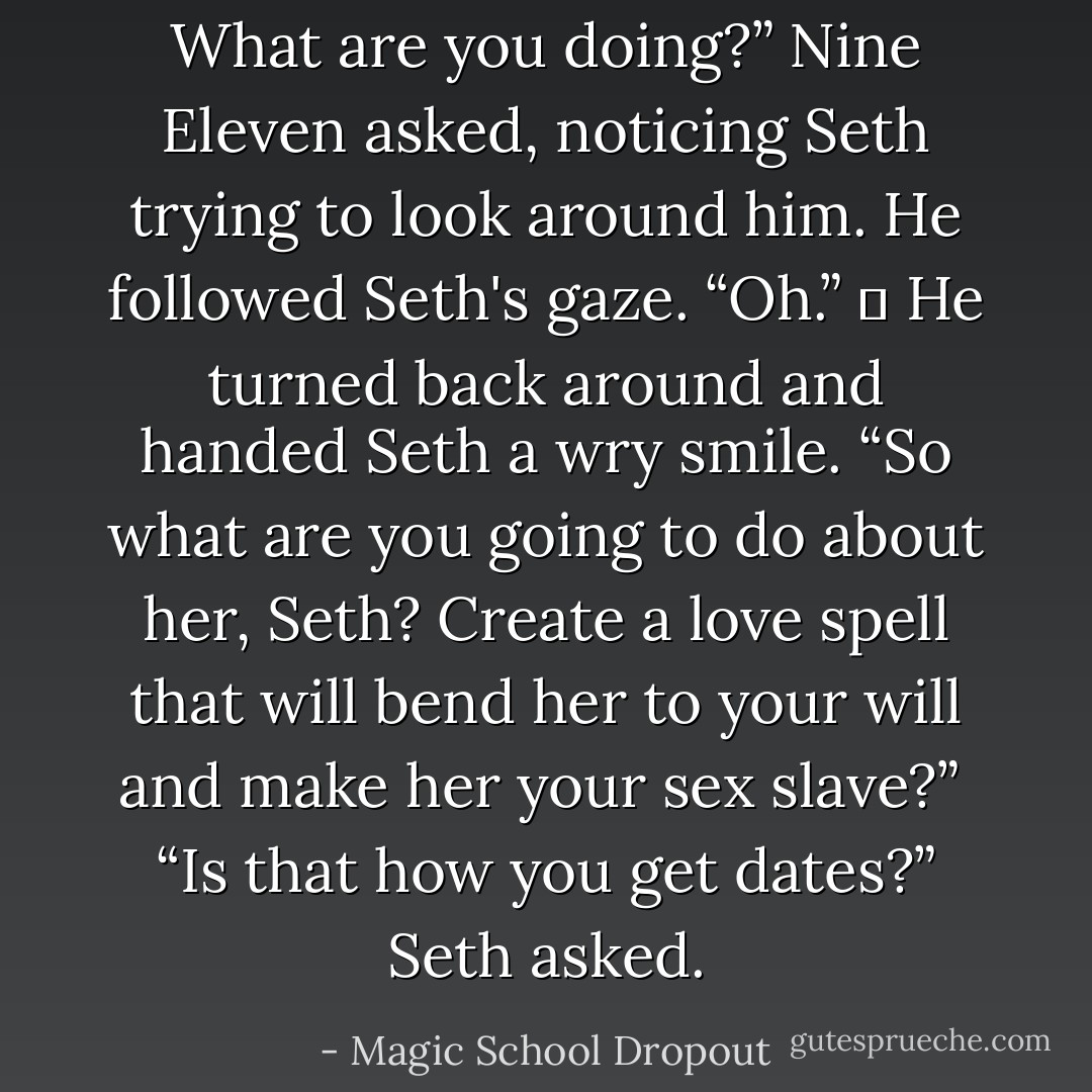 What are you doing?” Nine Eleven asked, noticing Seth trying to look around him. He followed Seth's gaze. “Oh.”<br />	<br />He turned back around and handed Seth a wry smile. “So what are you going to do about her, Seth? Create a love spell that will bend her to your will and make her your sex slave?”<br /><br />“Is that how you get dates?” Seth asked. - Magic School Dropout
