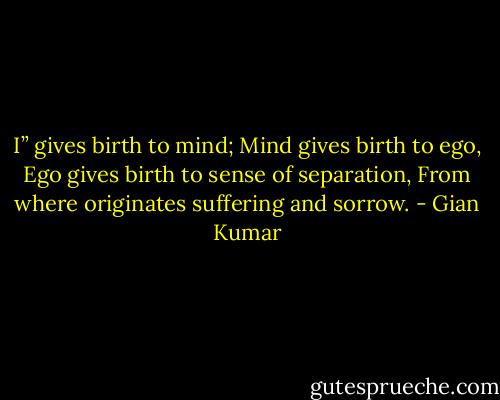 I” gives birth to mind; Mind gives birth to ego,<br />Ego gives birth to sense of separation,<br />From where originates suffering and sorrow. - Gian Kumar
