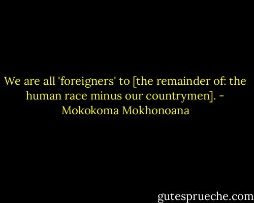 We are all 'foreigners' to [the remainder of: the human race minus our countrymen]. - Mokokoma Mokhonoana