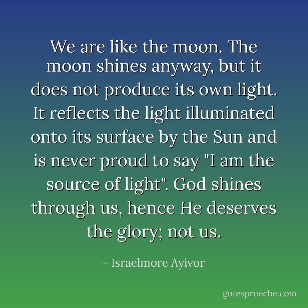 We are like the moon. The moon shines anyway, but it does not produce its own light. It reflects the light illuminated onto its surface by the Sun and is never proud to say "I am the source of light". God shines through us, hence He deserves the glory; not us. - Israelmore Ayivor