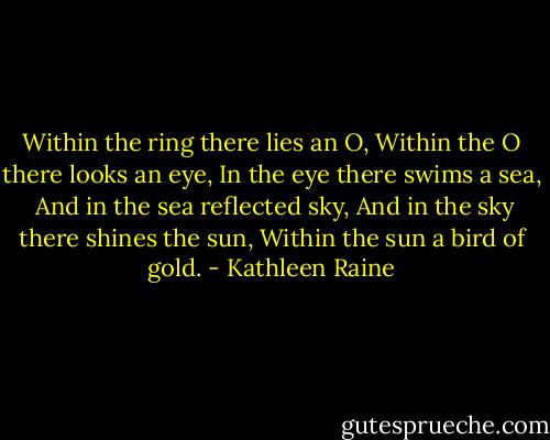 Within the ring there lies an O,<br />Within the O there looks an eye,<br />In the eye there swims a sea,<br /><br />And in the sea reflected sky,<br />And in the sky there shines the sun,<br />Within the sun a bird of gold. - Kathleen Raine