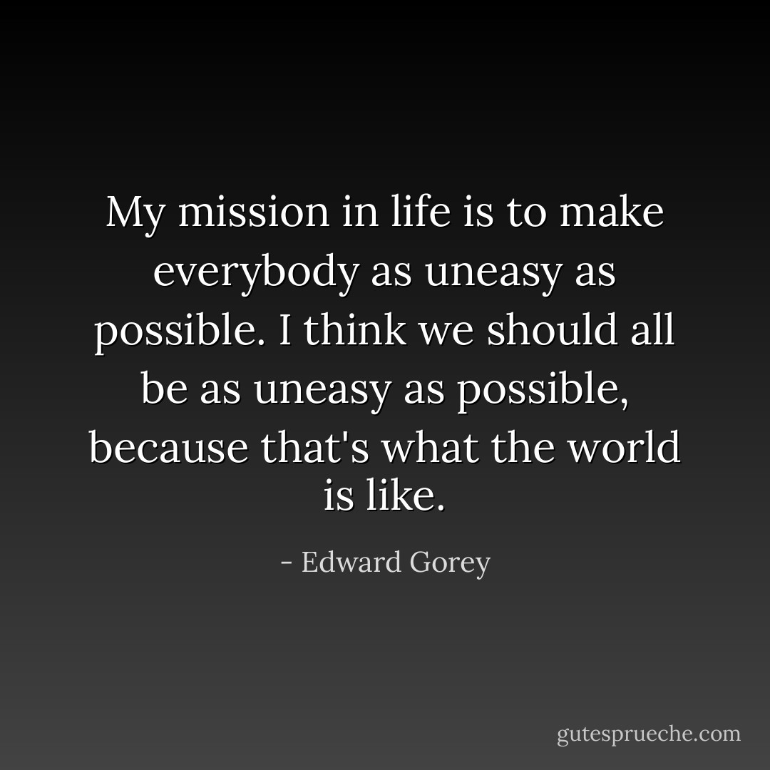 My mission in life is to make everybody as uneasy as possible. I think we should all be as uneasy as possible, because that's what the world is like. - Edward Gorey