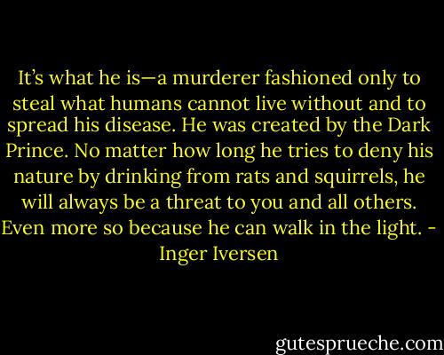 It’s what he is—a murderer fashioned only to steal what humans cannot live without and to spread his disease. He was created by the Dark Prince. No matter how long he tries to deny his nature by drinking from rats and squirrels, he will always be a threat to you and all others. Even more so because he can walk in the light. - Inger Iversen