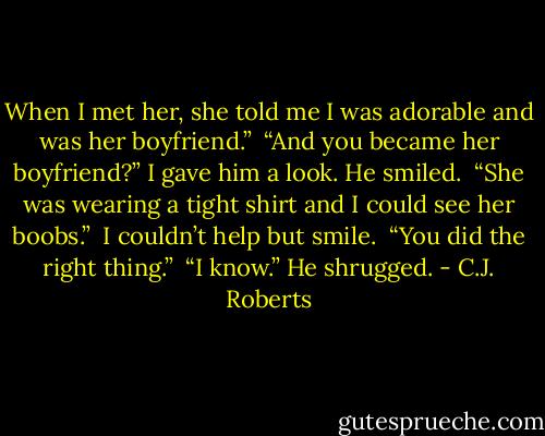 When I met her, she told me I was adorable and was her boyfriend.” <br />“And you became her boyfriend?” I gave him a look. He smiled. <br />“She was wearing a tight shirt and I could see her boobs.” <br />I couldn’t help but smile. <br />“You did the right thing.” <br />“I know.” He shrugged. - C.J. Roberts
