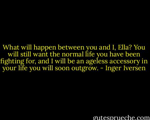 What will happen between you and I, Ella? You will still want the normal life you have been fighting for, and I will be an ageless accessory in your life you will soon outgrow. - Inger Iversen