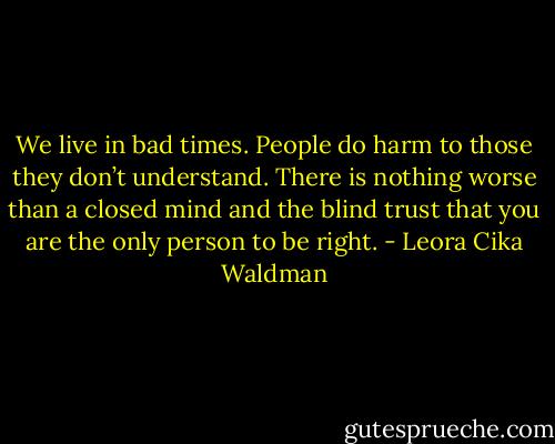 We live in bad times. People do harm to those they don’t understand. There is nothing worse than a closed mind and the blind trust that you are the only person to be right. - Leora Cika Waldman